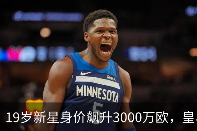 19岁新星身价飙升3000万欧，皇马新援表现仍待提升